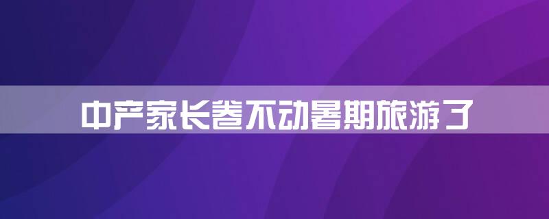 中产家长卷不动暑期旅游了