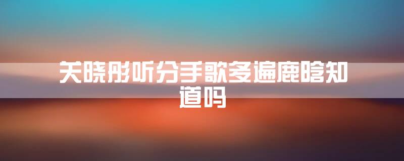 关晓彤听分手歌多遍鹿晗知道吗