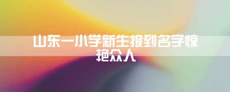 山东一小学新生报到名字惊艳众人