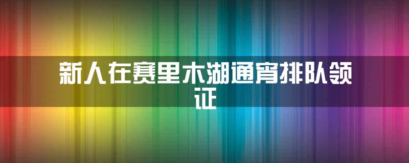 新人在赛里木湖通宵排队领证