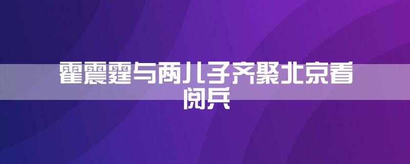 霍震霆与两儿子齐聚北京看阅兵