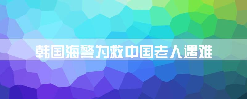 韩国海警为救中国老人遇难