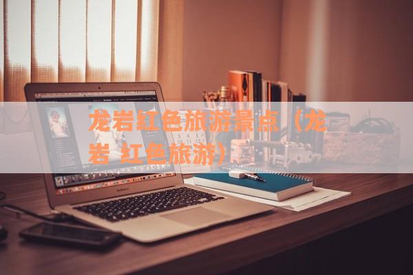 龙岩红色旅游景点（龙岩 红色旅游）